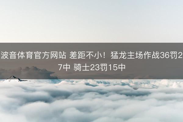 波音体育官方网站 差距不小！猛龙主场作战36罚27中 骑士23罚15中