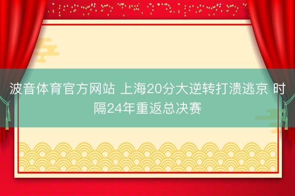 波音体育官方网站 上海20分大逆转打溃逃京 时隔24年重返总决赛