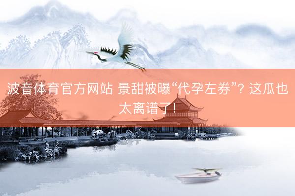 波音体育官方网站 景甜被曝“代孕左券”? 这瓜也太离谱了!