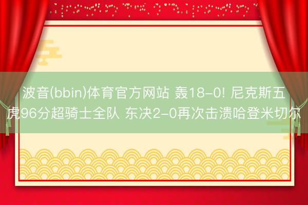 波音(bbin)体育官方网站 轰18-0! 尼克斯五虎96分超骑士全队 东决2-0再次击溃哈登米切尔