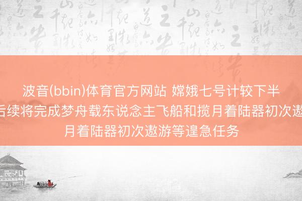 波音(bbin)体育官方网站 嫦娥七号计较下半年择机辐射! 后续将完成梦舟载东说念主飞船和揽月着陆器初次遨游等遑急任务