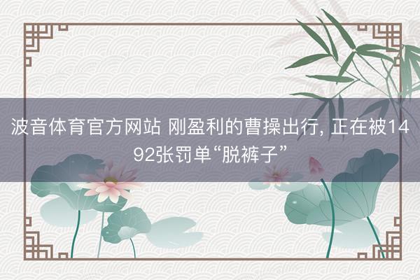波音体育官方网站 刚盈利的曹操出行， 正在被1492张罚单“脱裤子”