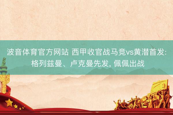 波音体育官方网站 西甲收官战马竞vs黄潜首发: 格列兹曼、卢克曼先发， 佩佩出战