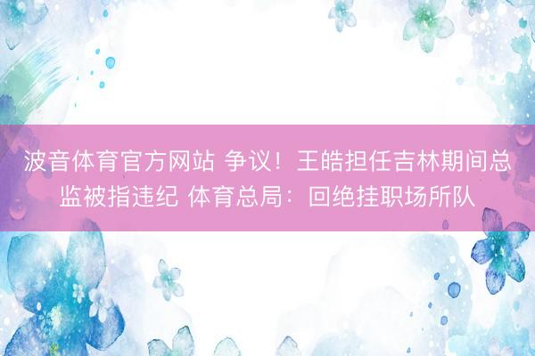 波音体育官方网站 争议！王皓担任吉林期间总监被指违纪 体育总局：回绝挂职场所队