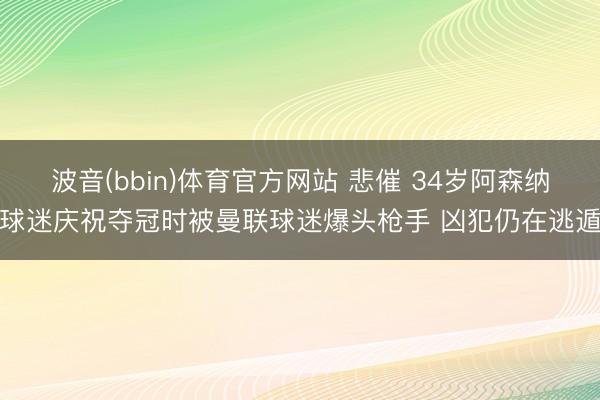 波音(bbin)体育官方网站 悲催 34岁阿森纳球迷庆祝夺冠时被曼联球迷爆头枪手 凶犯仍在逃遁