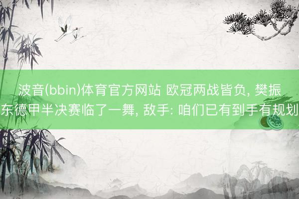 波音(bbin)体育官方网站 欧冠两战皆负, 樊振东德甲半决赛临了一舞, 敌手: 咱们已有到手有规划