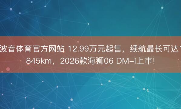 波音体育官方网站 12.99万元起售，续航最长可达1845km，2026款海狮06 DM-i上市!