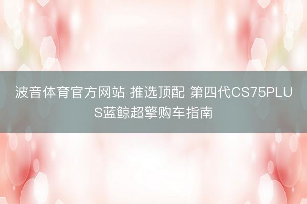 波音体育官方网站 推选顶配 第四代CS75PLUS蓝鲸超擎购车指南