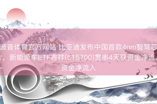 波音体育官方网站 比亚迪发布中国首款4nm智驾芯片,新能源车ETF吉祥(515700)贯串4天获资金净流入