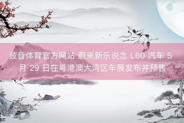 波音体育官方网站 蔚来新乐说念 L60 汽车 5 月 29 日在粤港澳大湾区车展发布并预售