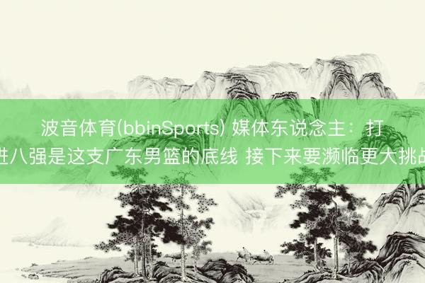 波音体育(bbinSports) 媒体东说念主：打进八强是这支广东男篮的底线 接下来要濒临更大挑战