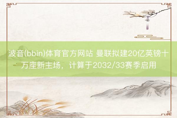 波音(bbin)体育官方网站 曼联拟建20亿英镑十万座新主场，计