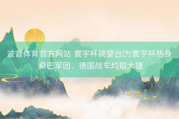 波音体育官方网站 寰宇杯眺望台|为寰宇杯热身 桑巴军团、德国战车均取大捷