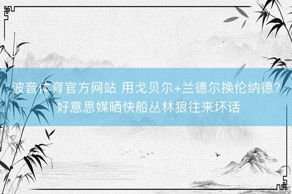波音体育官方网站 用戈贝尔+兰德尔换伦纳德? 好意思媒晒快船丛林狼往来坏话