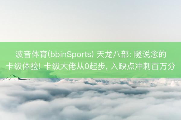 波音体育(bbinSports) 天龙八部: 隧说念的卡级体验! 卡级大佬从0起步， 入缺点冲刺百万分