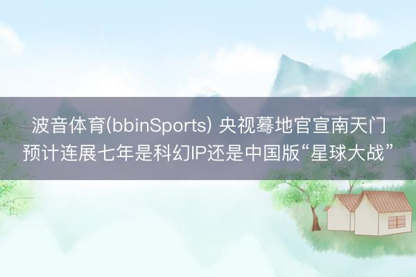 波音体育(bbinSports) 央视蓦地官宣南天门预计连展七年是科幻IP还是中国版“星球大战”