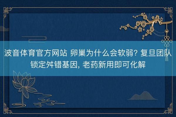 波音体育官方网站 卵巢为什么会软弱? 复旦团队锁定舛错基因， 老药新用即可化解