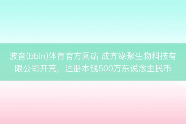 波音(bbin)体育官方网站 成齐缘聚生物科技有限公司开荒，注册本钱500万东说念主民币