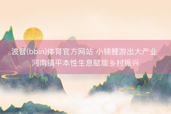 波音(bbin)体育官方网站 小锦鲤游出大产业 河南镇平本性生息赋能乡村振兴