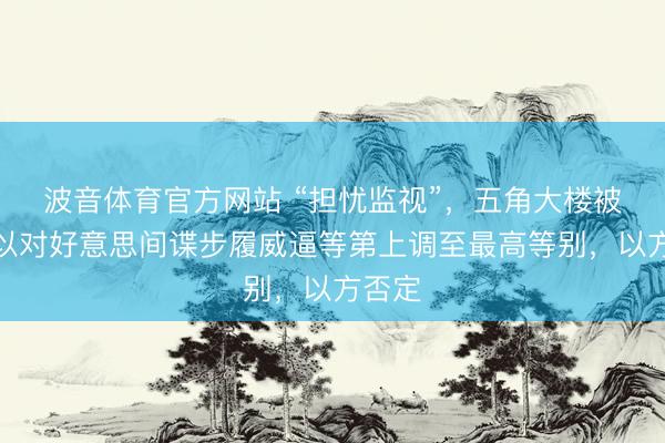 波音体育官方网站 “担忧监视”，五角大楼被爆将以对好意思间谍步履威逼等第上调至最高等别，以方否定