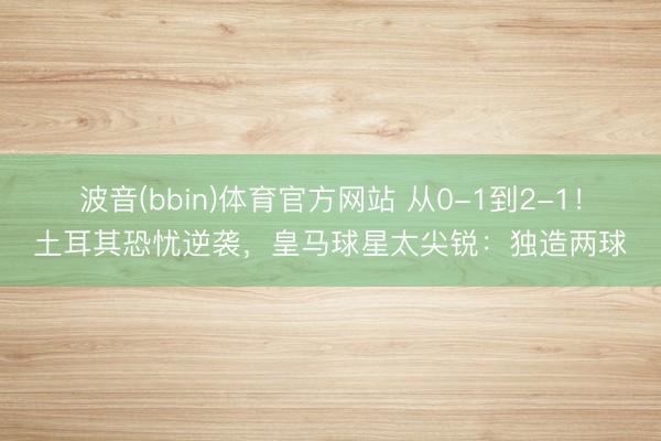波音(bbin)体育官方网站 从0-1到2-1！土耳其恐忧逆袭，皇马球星太尖锐：独造两球