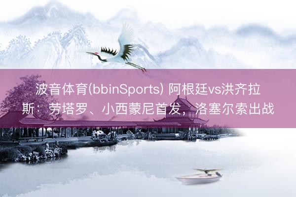 波音体育(bbinSports) 阿根廷vs洪齐拉斯：劳塔罗、小西蒙尼首发，洛塞尔索出战