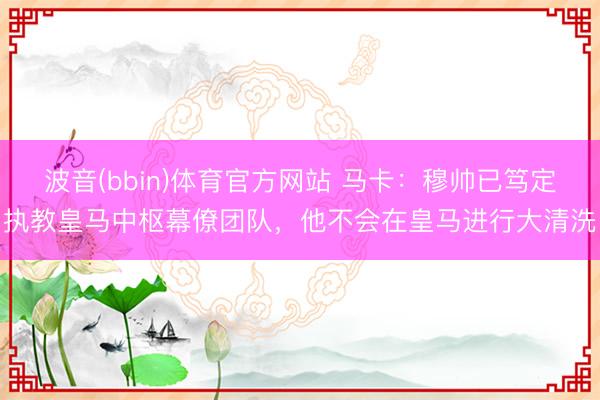 波音(bbin)体育官方网站 马卡：穆帅已笃定执教皇马中枢幕僚团队，他不会在皇马进行大清洗