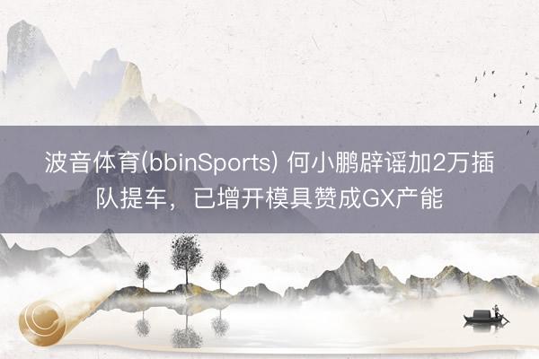 波音体育(bbinSports) 何小鹏辟谣加2万插队提车，已增开模具赞成GX产能