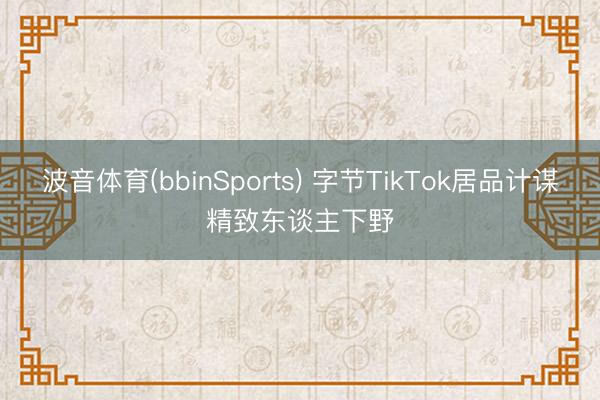 波音体育(bbinSports) 字节TikTok居品计谋精致东谈主下野