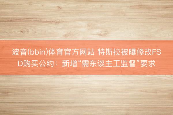 波音(bbin)体育官方网站 特斯拉被曝修改FSD购买公约：新增“需东谈主工监督”要求