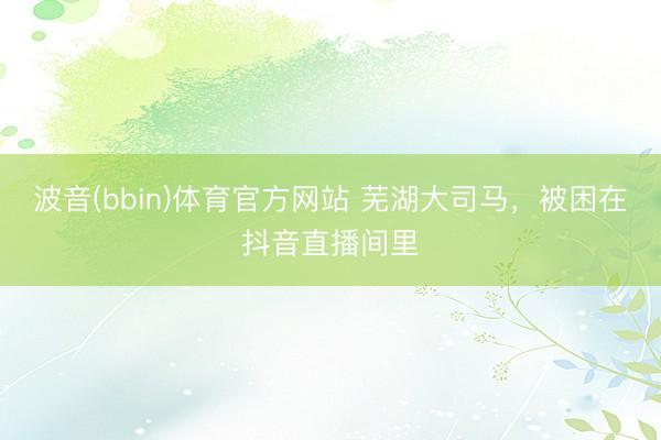 波音(bbin)体育官方网站 芜湖大司马，被困在抖音直播间里
