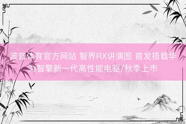 波音体育官方网站 智界RX讲演图 首发搭载华为智擎新一代高性能电驱/秋季上市