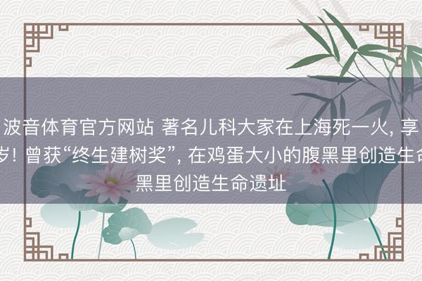 波音体育官方网站 著名儿科大家在上海死一火， 享年89岁! 曾获“终生建树奖”， 在鸡蛋大小的腹黑里创造生命遗址