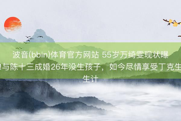 波音(bbin)体育官方网站 55岁万绮雯现状曝光!与陈十三成婚26年没生孩子,如今尽情享受丁克生计