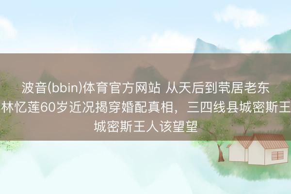 波音(bbin)体育官方网站 从天后到茕居老东说念主：林忆莲60岁近况揭穿婚配真相，三四线县城密斯王人该望望