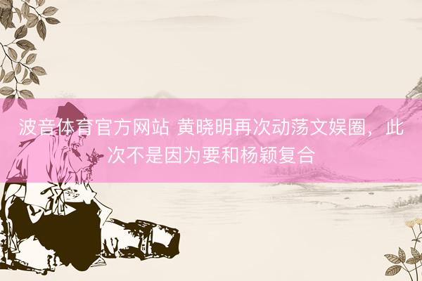 波音体育官方网站 黄晓明再次动荡文娱圈，此次不是因为要和杨颖复合