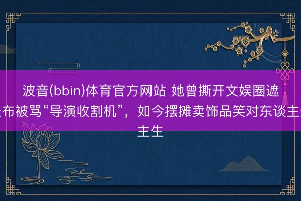 波音(bbin)体育官方网站 她曾撕开文娱圈遮羞布被骂“导演收割机”，如今摆摊卖饰品笑对东谈主生