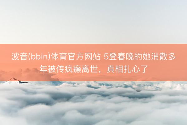 波音(bbin)体育官方网站 5登春晚的她消散多年被传疯癫离世，真相扎心了