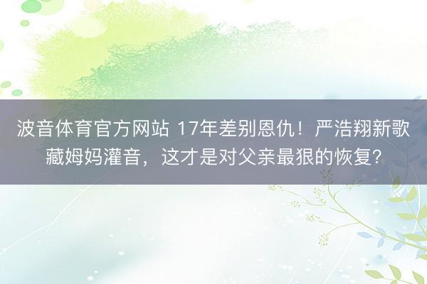 波音体育官方网站 17年差别恩仇！严浩翔新歌藏姆妈灌音，这才是对父亲最狠的恢复？