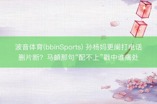 波音体育(bbinSports) 孙杨妈更阑打电话删片断？马頔那句“配不上”戳中谁痛处