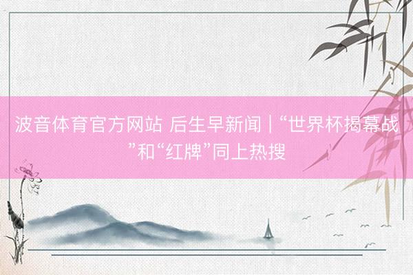 波音体育官方网站 后生早新闻 | “世界杯揭幕战”和“红牌”同上热搜