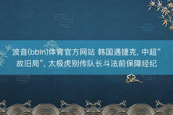波音(bbin)体育官方网站 韩国遇捷克， 中超“故旧局”， 太极虎别传队长斗法前保障经纪