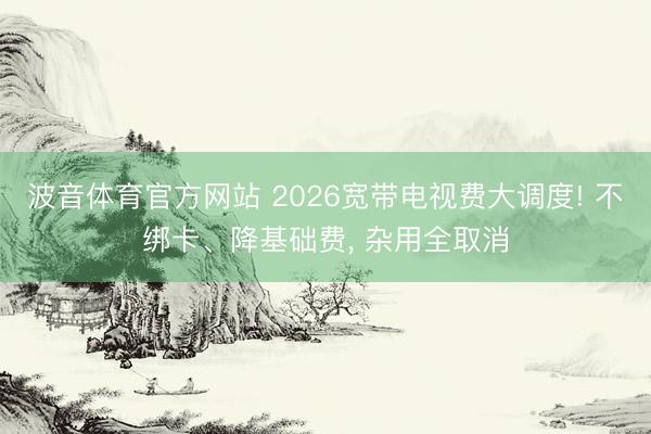 波音体育官方网站 2026宽带电视费大调度! 不绑卡、降基础费， 杂用全取消