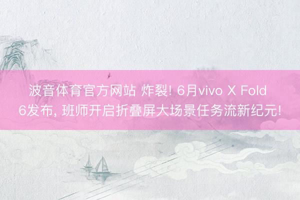 波音体育官方网站 炸裂! 6月vivo X Fold 6发布， 班师开启折叠屏大场景任务流新纪元!