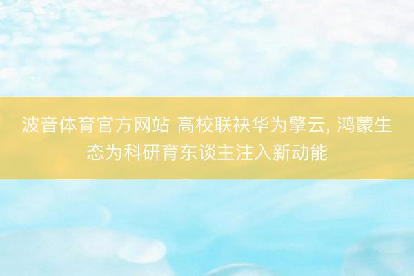 波音体育官方网站 高校联袂华为擎云， 鸿蒙生态为科研育东谈主注入新动能