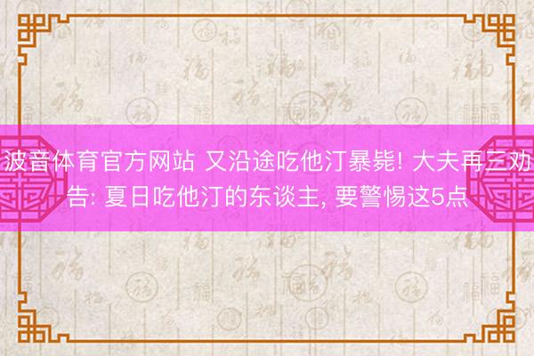 波音体育官方网站 又沿途吃他汀暴毙! 大夫再三劝告: 夏日吃他汀的东谈主， 要警惕这5点