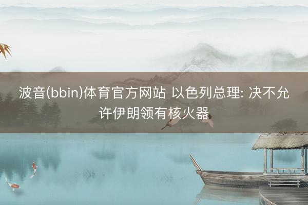 波音(bbin)体育官方网站 以色列总理: 决不允许伊朗领有核火器