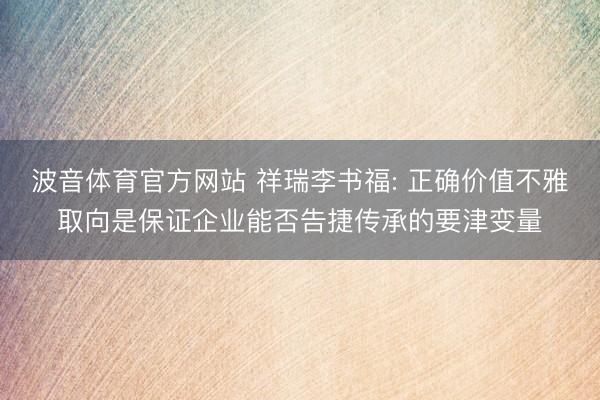 波音体育官方网站 祥瑞李书福: 正确价值不雅取向是保证企业能否告捷传承的要津变量