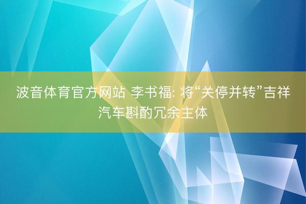 波音体育官方网站 李书福: 将“关停并转”吉祥汽车斟酌冗余主体
