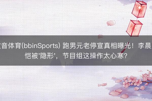 波音体育(bbinSports) 跑男元老停宣真相曝光！李晨郑恺被'隐形'，节目组这操作太心寒？